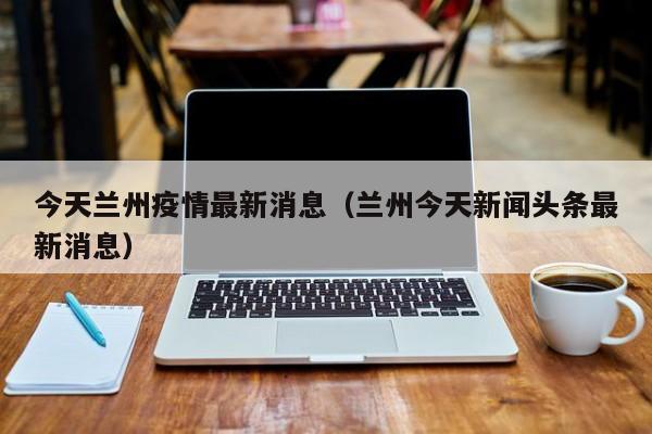 今天兰州疫情最新消息(兰州今天新闻头条最新消息)