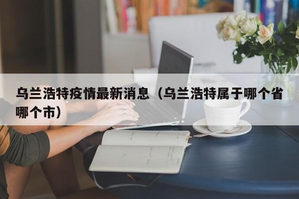 乌兰浩特疫情最新消息(乌兰浩特属于哪个省哪个市)