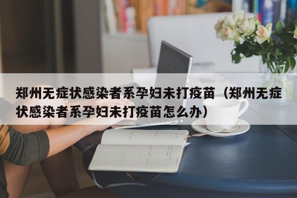 郑州无症状感染者系孕妇未打疫苗(郑州无症状感染者系孕妇未打疫苗怎么办)