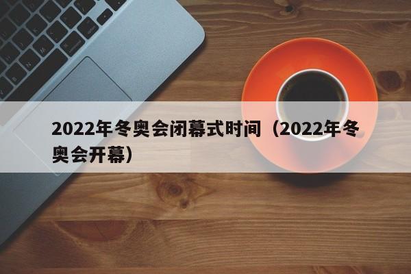 2022年冬奥会闭幕式时间(2022年冬奥会开幕)