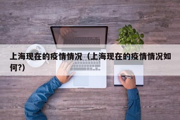 上海现在的疫情情况(上海现在的疫情情况如何?)