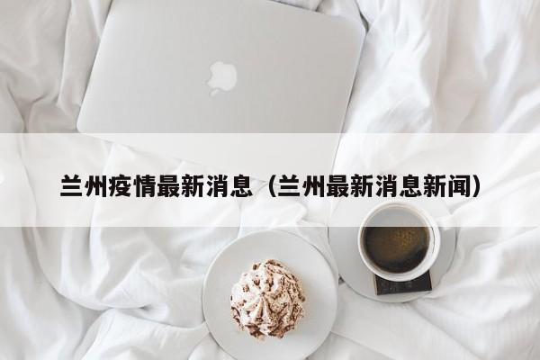 兰州疫情最新消息(兰州最新消息新闻)