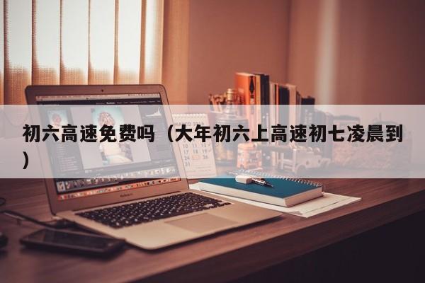 初六高速免费吗(大年初六上高速初七凌晨到)