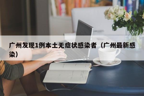 广州发现1例本土无症状感染者(广州最新感染)