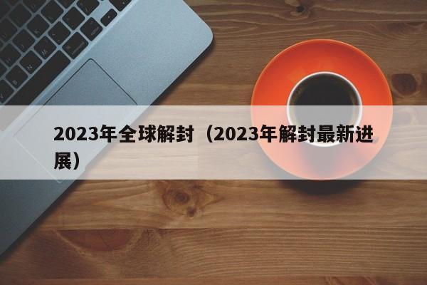 2023年全球解封(2023年解封最新进展)