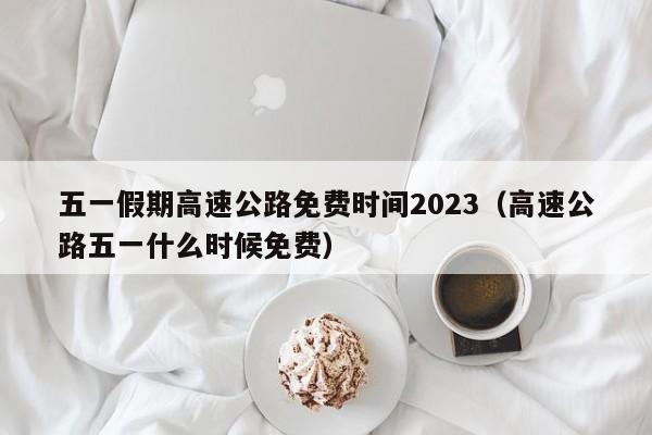 五一假期高速公路免费时间2023(高速公路五一什么时候免费)