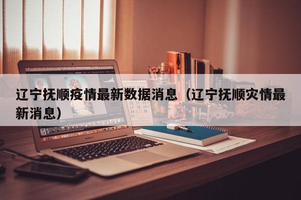 辽宁抚顺疫情最新数据消息(辽宁抚顺灾情最新消息)