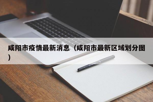 咸阳市疫情最新消息(咸阳市最新区域划分图)