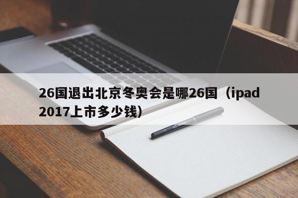 26国退出北京冬奥会是哪26国(ipad2017上市多少钱)