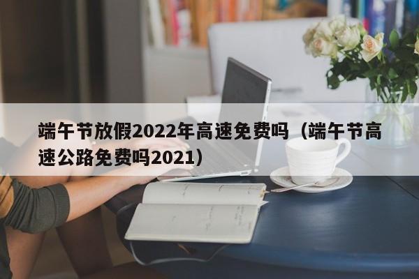 端午节放假2022年高速免费吗(端午节高速公路免费吗2021)