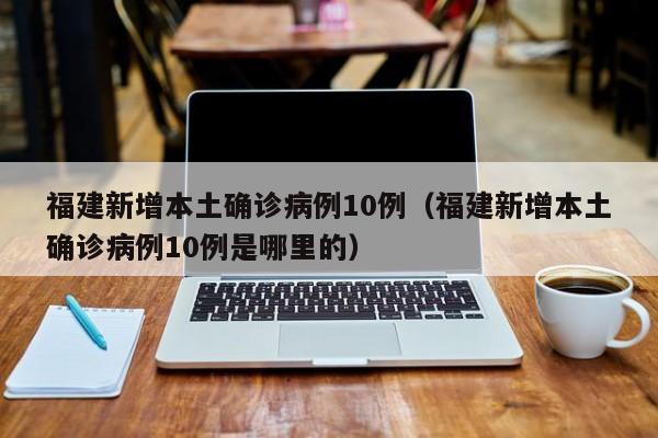 福建新增本土确诊病例10例(福建新增本土确诊病例10例是哪里的)
