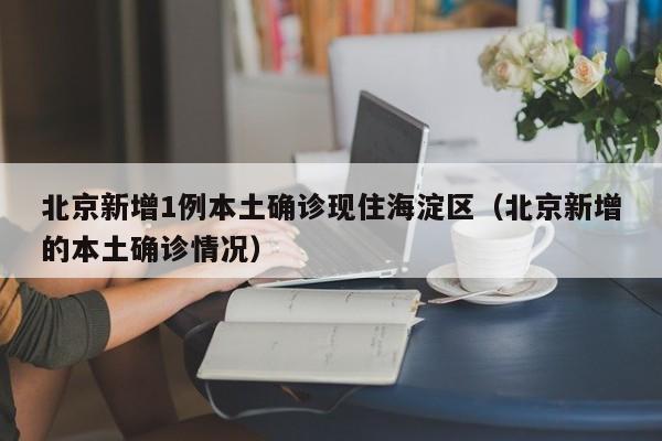 北京新增1例本土确诊现住海淀区(北京新增的本土确诊情况)