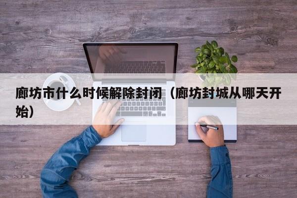 廊坊市什么时候解除封闭(廊坊封城从哪天开始)