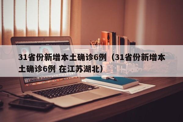31省份新增本土确诊6例(31省份新增本土确诊6例 在江苏湖北)