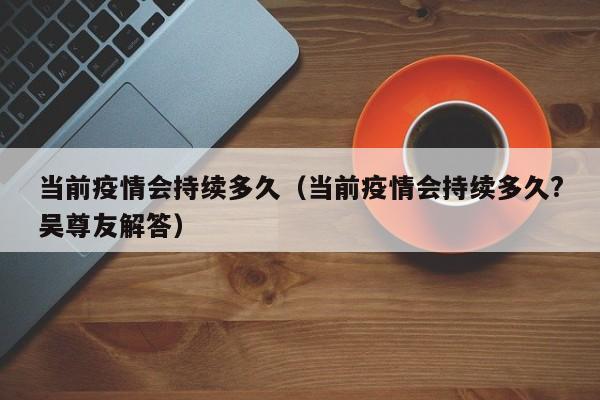当前疫情会持续多久(当前疫情会持续多久?吴尊友解答)