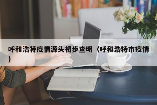 呼和浩特疫情源头初步查明(呼和浩特市疫情)
