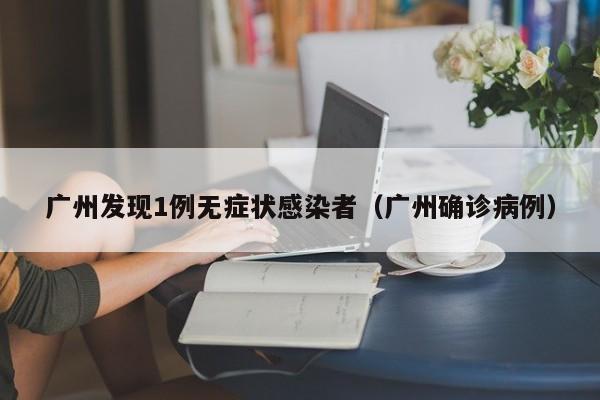 广州发现1例无症状感染者(广州确诊病例)