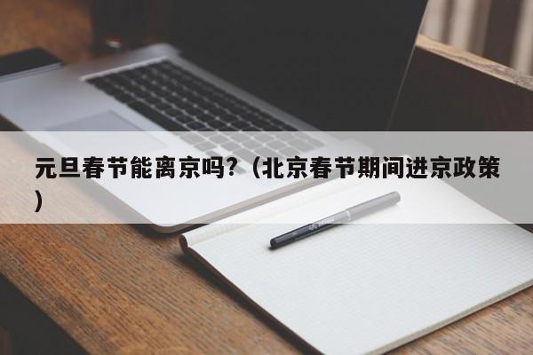 元旦春节能离京吗?(北京春节期间进京政策)