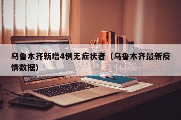 乌鲁木齐新增4例无症状者(乌鲁木齐最新疫情数据)