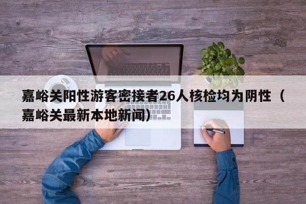 嘉峪关阳性游客密接者26人核检均为阴性(嘉峪关最新本地新闻)