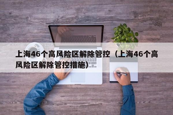 上海46个高风险区解除管控(上海46个高风险区解除管控措施)