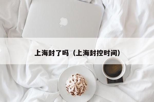 上海封了吗(上海封控时间)