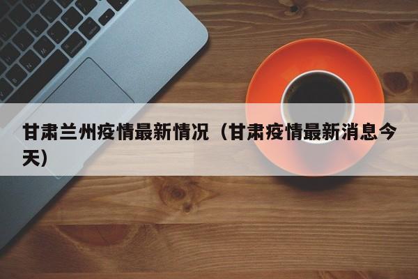 甘肃兰州疫情最新情况(甘肃疫情最新消息今天)