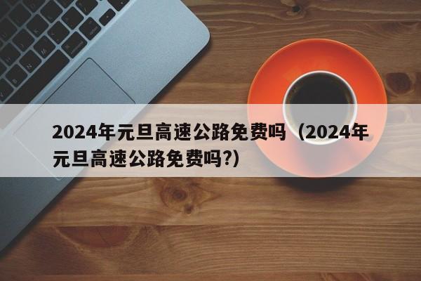 2024年元旦高速公路免费吗(2024年元旦高速公路免费吗?)