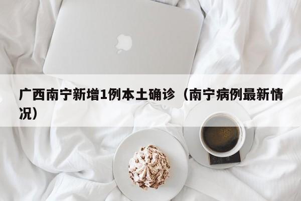 广西南宁新增1例本土确诊(南宁病例最新情况)