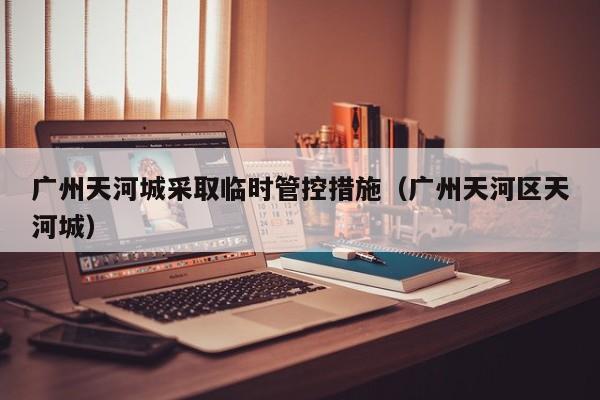 广州天河城采取临时管控措施(广州天河区天河城)