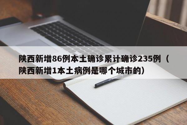 陕西新增86例本土确诊累计确诊235例(陕西新增1本土病例是哪个城市的)