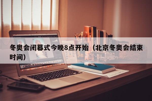 冬奥会闭幕式今晚8点开始(北京冬奥会结束时间)