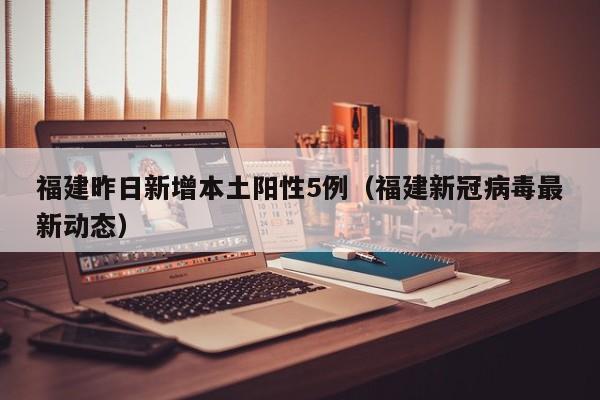 福建昨日新增本土阳性5例(福建新冠病毒最新动态)