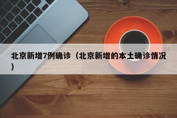 北京新增7例确诊(北京新增的本土确诊情况)