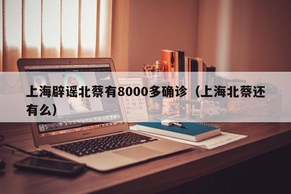 上海辟谣北蔡有8000多确诊(上海北蔡还有么)