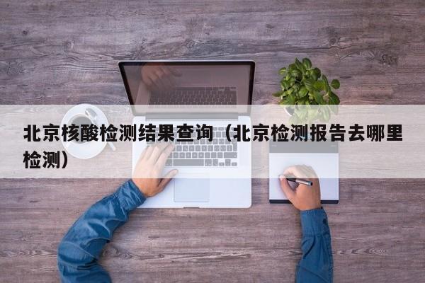 北京核酸检测结果查询(北京检测报告去哪里检测)
