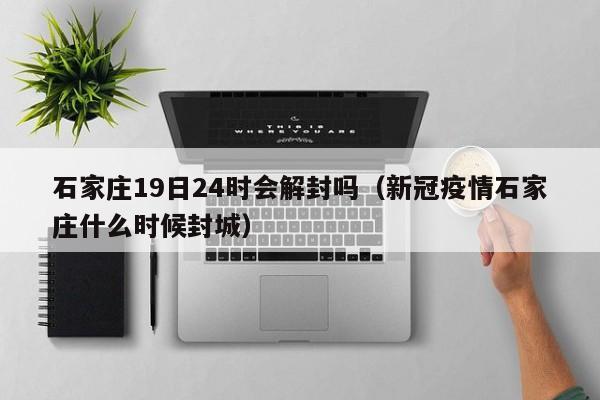 石家庄19日24时会解封吗(新冠疫情石家庄什么时候封城)