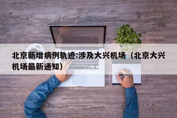 北京新增病例轨迹:涉及大兴机场(北京大兴机场最新通知)