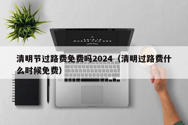清明节过路费免费吗2024(清明过路费什么时候免费)