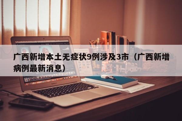 广西新增本土无症状9例涉及3市(广西新增病例最新消息)