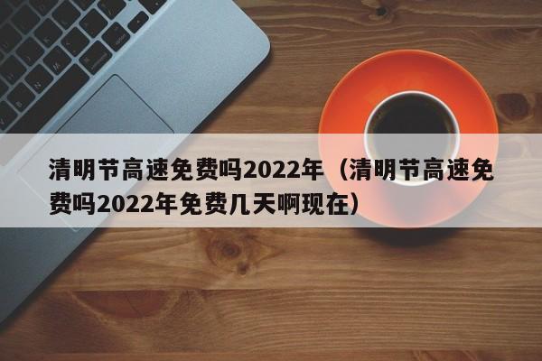 清明节高速免费吗2022年(清明节高速免费吗2022年免费几天啊现在)