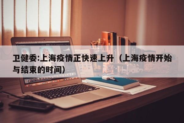 卫健委:上海疫情正快速上升(上海疫情开始与结束的时间)
