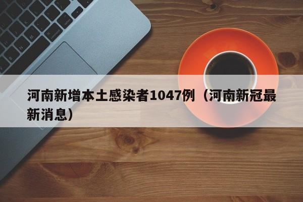 河南新增本土感染者1047例(河南新冠最新消息)