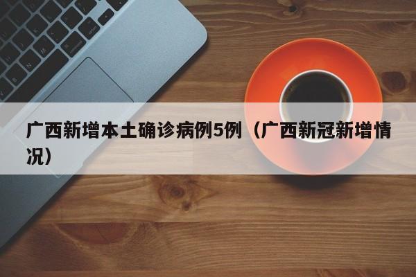 广西新增本土确诊病例5例(广西新冠新增情况)