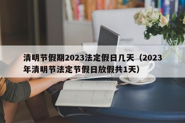 清明节假期2023法定假日几天(2023年清明节法定节假日放假共1天)