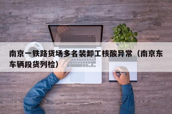 南京一铁路货场多名装卸工核酸异常(南京东车辆段货列检)