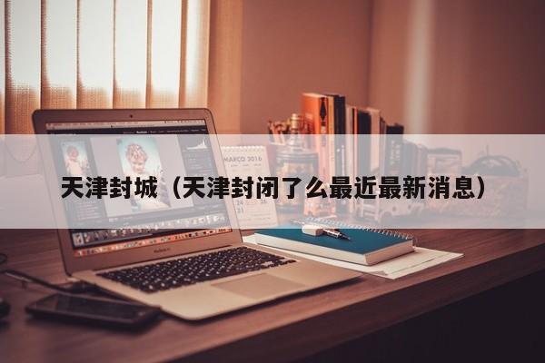 天津封城(天津封闭了么最近最新消息)