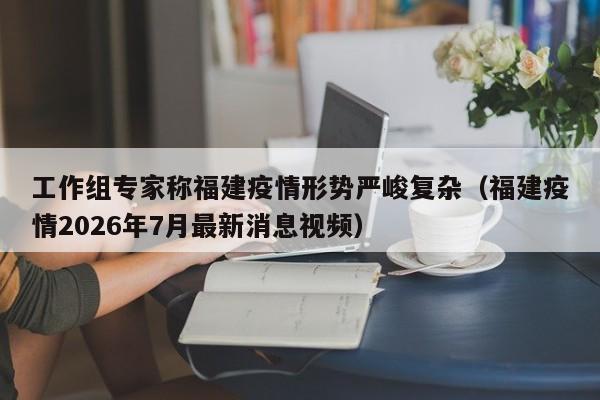 工作组专家称福建疫情形势严峻复杂(福建疫情2026年7月最新消息视频)