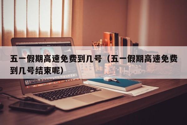 五一假期高速免费到几号(五一假期高速免费到几号结束呢)