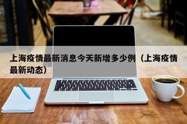 上海疫情最新消息今天新增多少例(上海疫情最新动态)